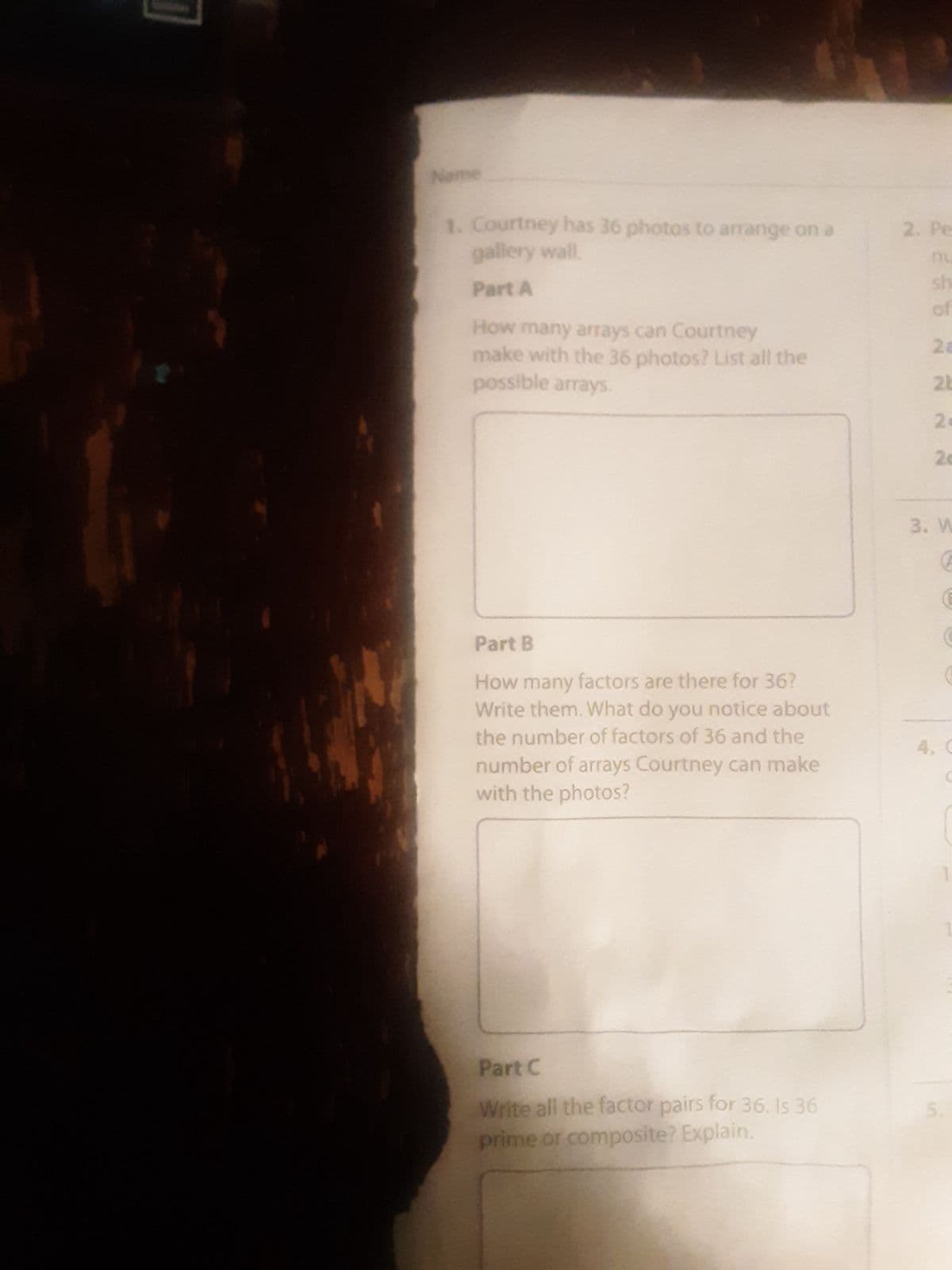 Name
1. Courtney has 36 photos to arrange on a
gallery wall.
Part A
How many arrays can Courtney
make with the 36 photos? List all the
possible arrays.
Part B
How many factors are there for 36?
Write them. What do you notice about
the number of factors of 36 and the
number of arrays Courtney can make
with the photos?
Part C
Write all the factor pairs for 36. Is 36
prime or composite? Explain.
2. Pe
sh
of
28
2b
2.
26
3. W
G
5.