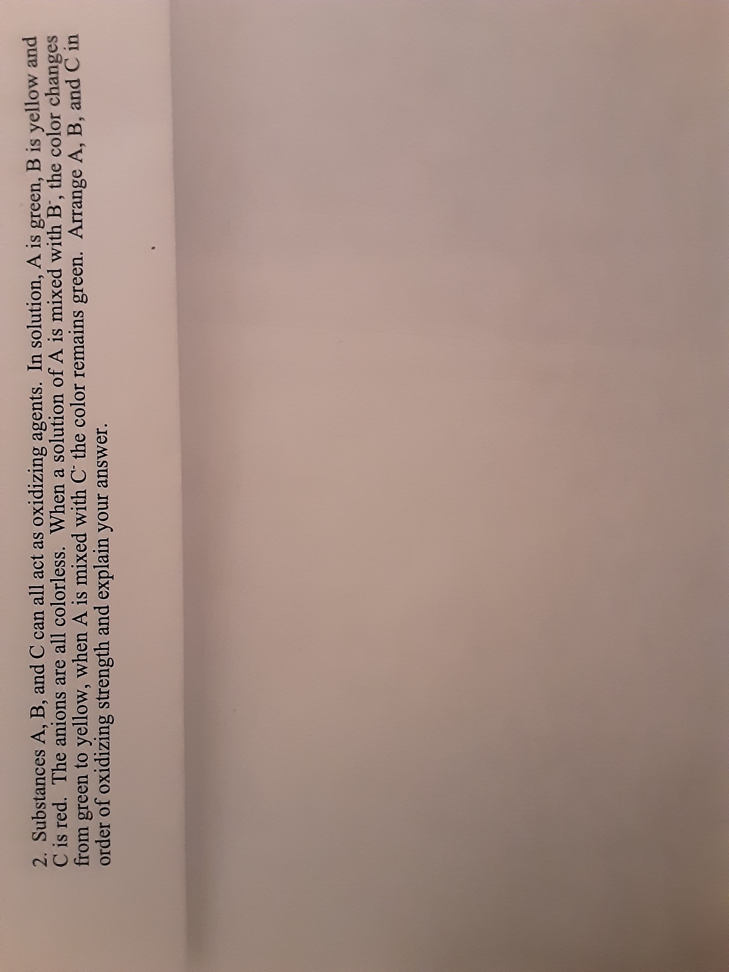 2. Substances A, B, and C can all act as oxidizing agents. In solution, A is green, B is yellow and
C is red. The anions are all colorless. When a solution of A is mixed with B, the color changes
from green to yellow, when A is mixed with C the color remains green. Arrange A, B, and C in
order of oxidizing strength and explain your answer.
