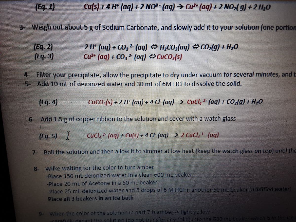 (Eq. 1)
Cu(s) +4 H (aq) +2 NO (aq) Cư" (aq) + 2 NO g) +2 H20
3 Weigh out about 5 g of Sodium Carbonate, and slowly add it to your solution (one portion
(Eq. 2)
(Eq. 3)
2 H* (aq) + CO, (aq) H,CO,(aq) CO2(g) + Hz0
Cu* (aq) + CO, (aq) CuCO,(s)
2-
4- Filter your precipitate, allow the precipitate to dry under vacuum for several minutes, and t
-Add 10 mL of deionized water and 30 mL of 6M HCl to dissolve the solid.
(Eq. 4)
CUCO,(s) + 2 H* (aq) + 4 Cl (aq) → Cucl, 2 (aq) + CO2(g) + H,0
6- Add 1.5 g of copper ribbon to the solution and cover with a watch glass
(Eq. 5)
Cucl, (aq) + Cu(s) + 4 CI (aq) → 2 CuCl, ' (aq)
7- Boil the solution and then allow it to simmer at low heat (keep the watch glass on top) until the
8- Wilke waiting for the color to turn amber
-Place 150 mL deionized water in a clean 600 mL beaker
-Place 20 mL of Acetone in a 50 mL beaker
-Place 25 mL ceionized water and 5 drops of 6 M HCl in another 50 mL beaker (acidified water)
Place all 3 beakers in an ice bath
9- When the color of the solution in part 7 is amber -> light yellow
ararefully decant the solution ido not transfer any solid) intc the 600 mL beaker which is in the ice
