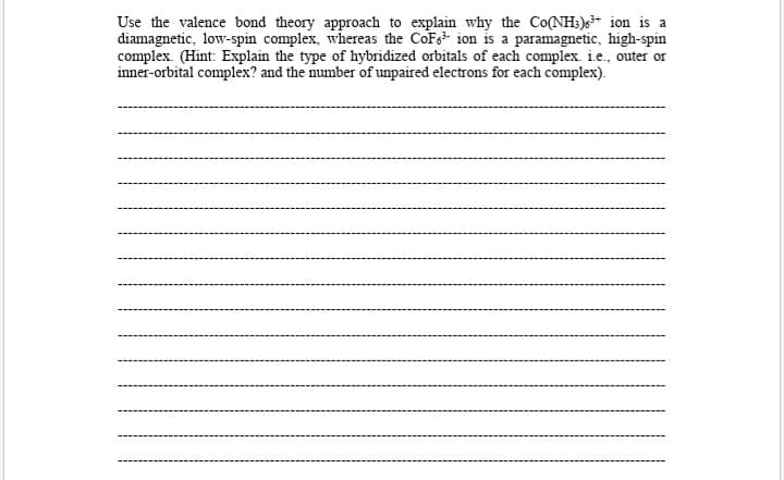 Use the valence bond theory approach to explain why the Co(NH:)* ion is a
diamagnetic, low-spin complex, whereas the CoFe ion is a paramagnetic, high-spin
complex. (Hint: Explain the type of hybridized orbitals of each complex. i.e., outer or
inner-orbital complex? and the number of unpaired electrons for each complex).
