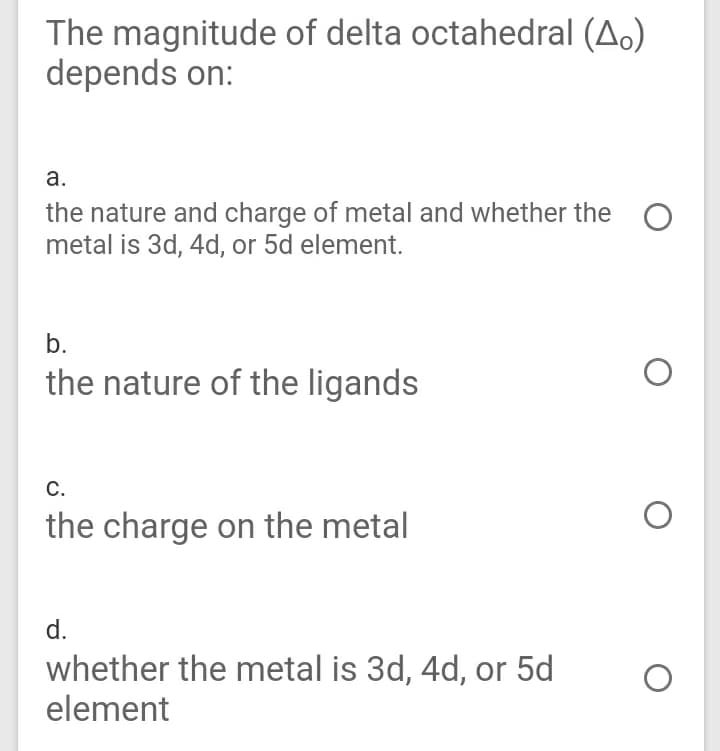 The magnitude of delta octahedral (A.)
depends on:
а.
the nature and charge of metal and whether the
metal is 3d, 4d, or 5d element.
b.
the nature of the ligands
С.
the charge on the metal
d.
whether the metal is 3d, 4d, or 5d
element
