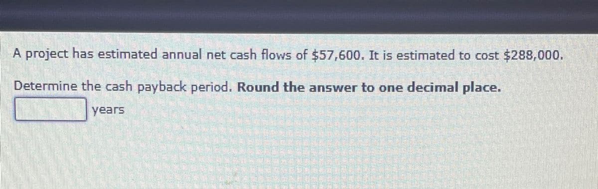 A project has estimated annual net cash flows of $57,600. It is estimated to cost $288,000.
Determine the cash payback period. Round the answer to one decimal place.
years