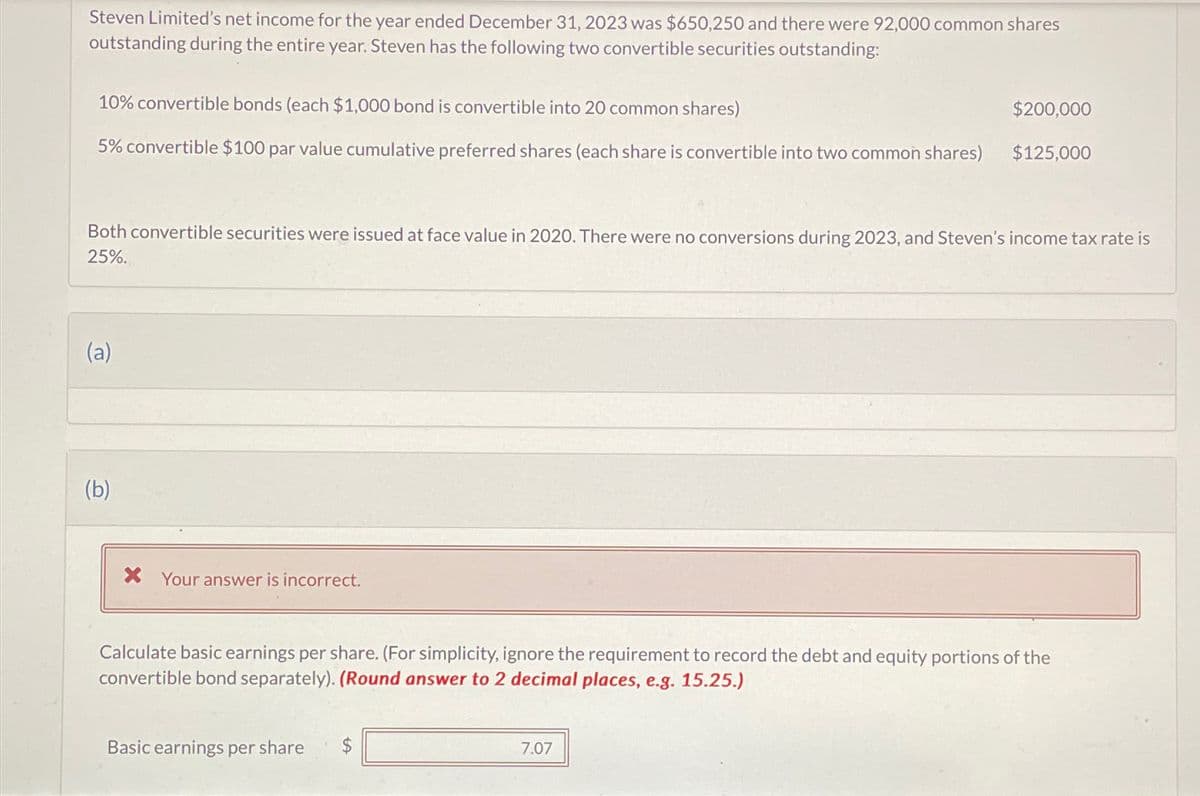 Steven Limited's net income for the year ended December 31, 2023 was $650,250 and there were 92,000 common shares
outstanding during the entire year. Steven has the following two convertible securities outstanding:
10% convertible bonds (each $1,000 bond is convertible into 20 common shares)
$200,000
5% convertible $100 par value cumulative preferred shares (each share is convertible into two common shares) $125,000
Both convertible securities were issued at face value in 2020. There were no conversions during 2023, and Steven's income tax rate is
25%.
(a)
(b)
X Your answer is incorrect.
Calculate basic earnings per share. (For simplicity, ignore the requirement to record the debt and equity portions of the
convertible bond separately). (Round answer to 2 decimal places, e.g. 15.25.)
Basic earnings per share $
7.07