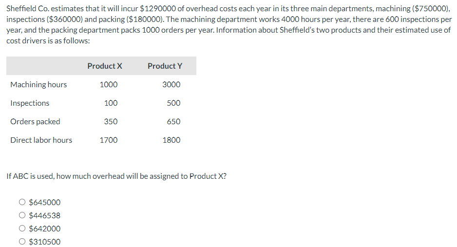 Sheffield Co. estimates that it will incur $1290000 of overhead costs each year in its three main departments, machining ($750000),
inspections ($360000) and packing ($180000). The machining department works 4000 hours per year, there are 600 inspections per
year, and the packing department packs 1000 orders per year. Information about Sheffield's two products and their estimated use of
cost drivers is as follows:
Machining hours
Inspections
Orders packed
Direct labor hours
Product X
$645000
O $446538
$642000
O $310500
1000
100
350
1700
Product Y
3000
500
650
1800
If ABC is used, how much overhead will be assigned to Product X?