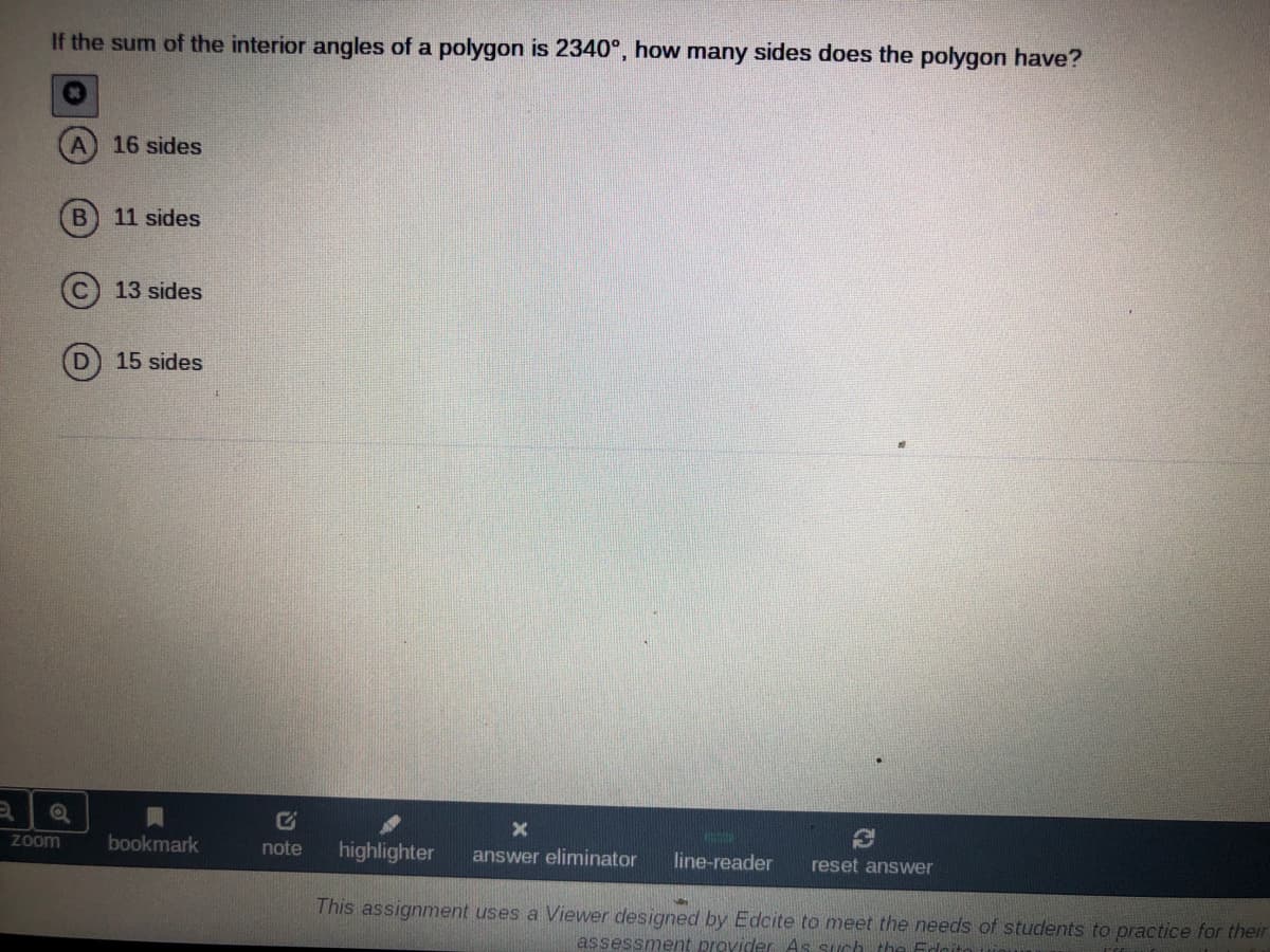 If the sum of the interior angles of a polygon is 2340°, how many sides does the polygon have?
16 sides
11 sides
13 sides
D.
15 sides
Zoom
bookmark
note
highlighter
answer eliminator
line-reader
reset answer
This assignment uses a Viewer designed by Edcite to meet the needs of students to practice for their
assessment provider As such the Fdcito
