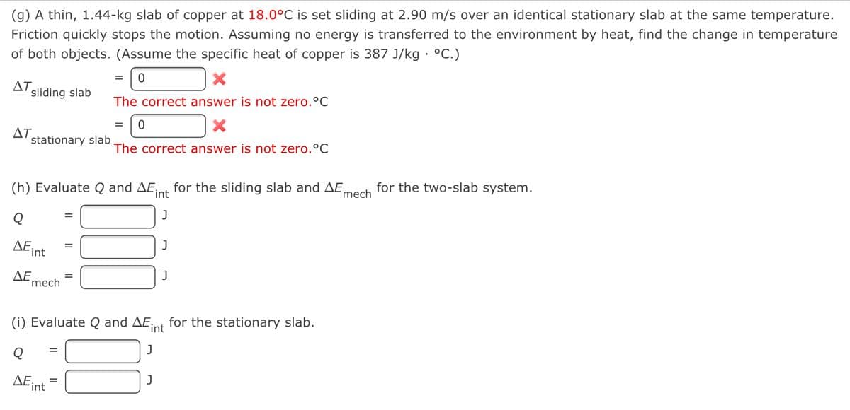 (g) A thin, 1.44-kg slab of copper at 18.0°C is set sliding at 2.90 m/s over an identical stationary slab at the same temperature.
Friction quickly stops the motion. Assuming no energy is transferred to the environment by heat, find the change in temperature
of both objects. (Assume the specific heat of copper is 387 J/kg · °C.)
ΔΤ.
sliding slab
The correct answer is not zero.°C
ΔΤ.
stationary slab
The correct answer is not zero.°C
(h) Evaluate Q and AE,
int
for the sliding slab and AE,
'mech
for the two-slab system.
ΔΕ ,
int
ΔΕ.
mech
(i) Evaluate Q and AE,
int
for the stationary slab.
ΔΕ.
int
