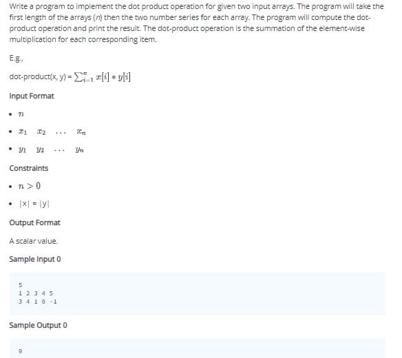 Write a program to implement the dot product operation for given two input arrays. The program will take the
first length of the arrays (n) then the two number series for each array. The program will compute the dot-
product operation and print the result. The dot-product operation is the summation of the element-wise
multiplication for each corresponding item.
E.g.,
dot-product(x, y) = E) * v[]
Input Format
• 22
• 11
...
• 91
Yn
Constraints
• n>0
• |x| = lyl
Output Format
A scalar value.
Sample Input 0
1 23 45
3410 -1
Sample Output 0
