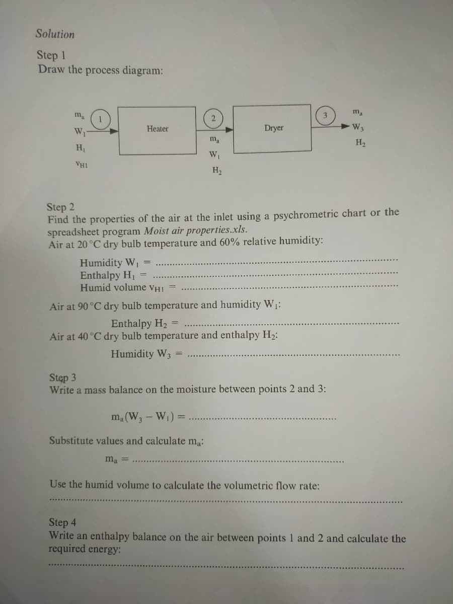 Solution
Step 1
Draw the process diagram:
m
Heater
Dryer
H2
H1
Wi
VH1
H2
Step 2
Find the properties of the air at the inlet using a psychrometric chart or the
spreadsheet program Moist air properties.xls.
Air at 20 °C dry bulb temperature and 60% relative humidity:
Humidity W
Enthalpy H1
Humid volume VHI =
%3D
Air at 90°C dry bulb temperature and humidity W1:
Enthalpy H2 =
Air at 40 °C dry bulb temperature and enthalpy H2:
Humidity W3
Stęp 3
Write a mass balance on the moisture between points 2 and 3:
m. (W, - W)
Substitute values and calculate ma:
ma =
Use the humid volume to calculate the volumetric flow rate:
Step 4
Write an enthalpy balance on the air between points 1 and 2 and calculate the
required energy:
