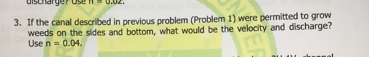 rge? Use
3. If the canal described in previous problem (Problem 1) were permitted to grow
weeds on the sides and bottom, what would be the velocity and discharge?
Use n =
= 0.04.
ahannol
