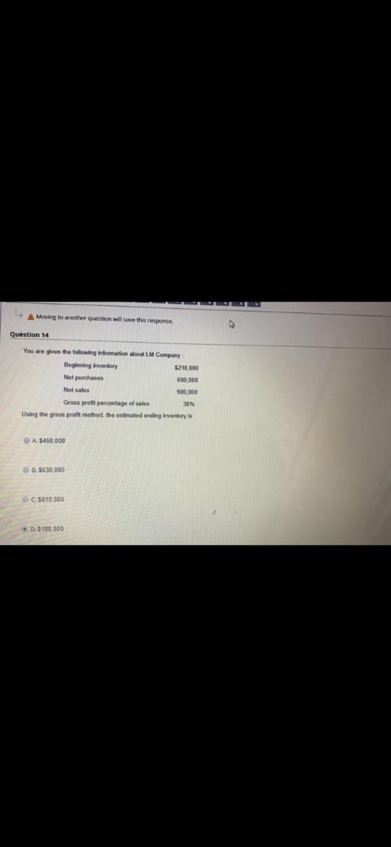 A Moving to another question will save this response.
Question 14
You are given the following infomation about LM Company
Beginning inventory
$210.000
Net purchases
600,000
Net sales
900,000
Gross profit percentage of sales
30%
Using the gross profit method, the estimated ending inventory is
OA $450,000
O B. 5630,000
OC $810,000
D.S100.000
