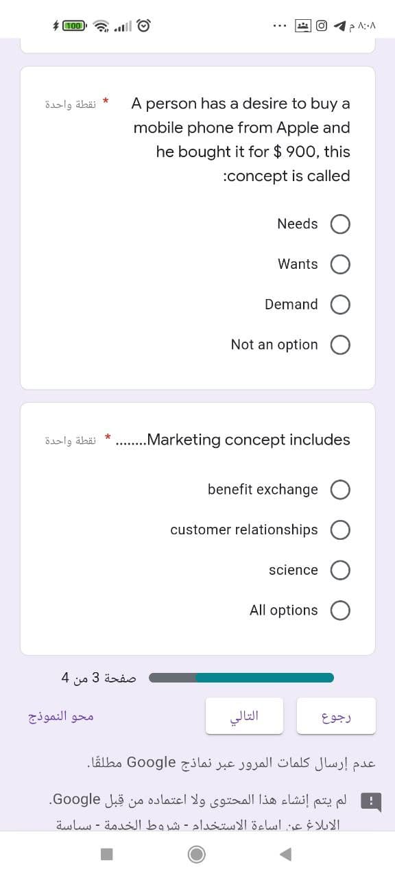 * 100 6 til O
A person has a desire to buy a
mobile phone from Apple and
نقطة واحدة
he bought it for $ 900, this
:concept is called
Needs
Wants
Demand
Not an option
öaslg äbäi * .Marketing concept includes
benefit exchange
customer relationships
science
All options
صفحة 3 من 4
محو النموذج
التالي
رجوع
عدم إرسال كلمات المرور عبر نماذج Go ogle مطلقا.
لم يتم إنشاء هذا المحتوى ولا اعتماده من قبل Go ogle.
الابلاغ عن اساءة الاستخدام - شروط الخدمة - ساسة
