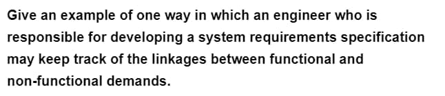 Give an example of one way in which an engineer who is
responsible for developing a system requirements specification
may keep track of the linkages between functional and
non-functional demands.