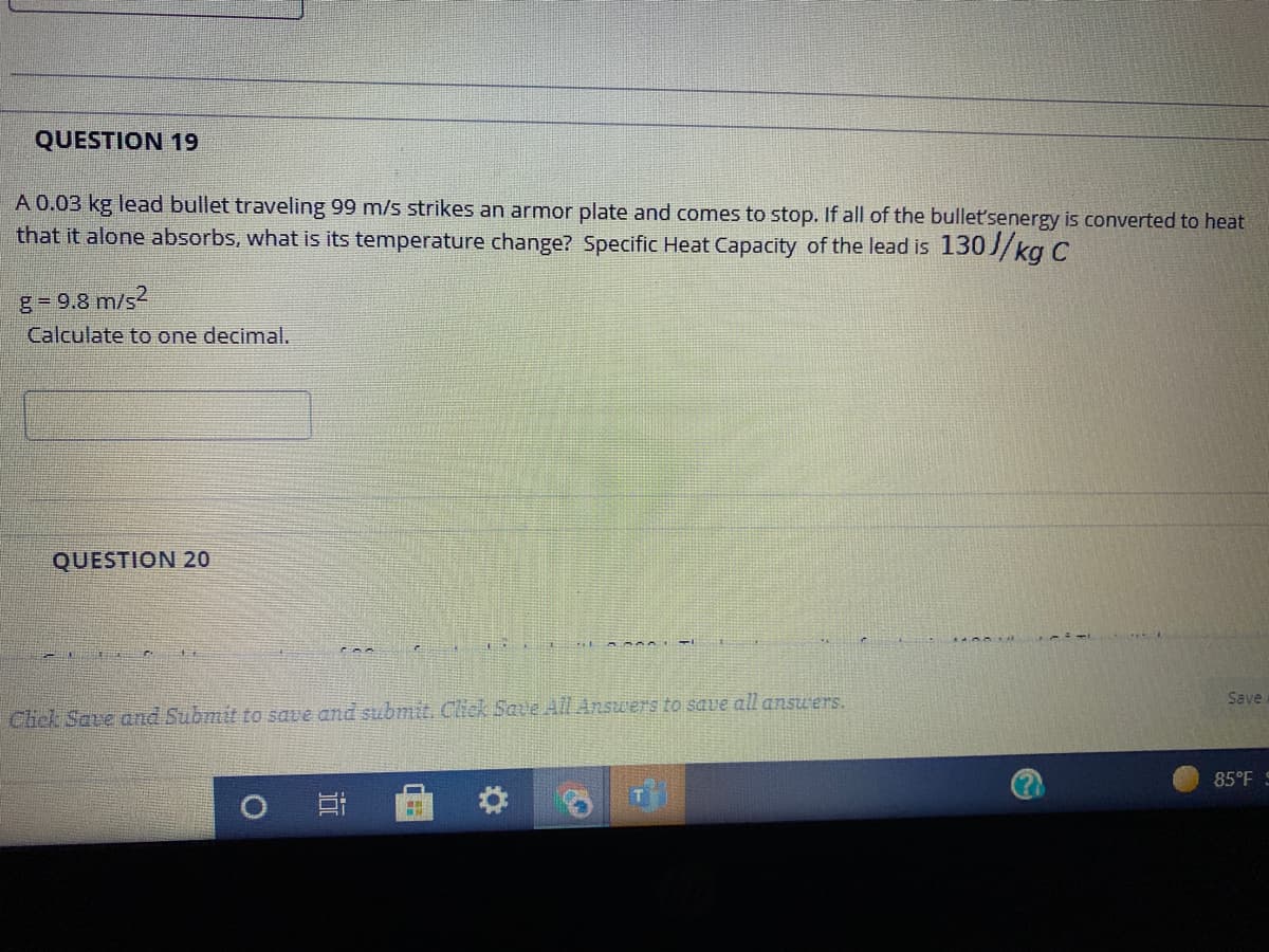 QUESTION 19
A 0.03 kg lead bullet traveling 99 m/s strikes an armor plate and comes to stop. If all of the bullet'senergy is converted to heat
that it alone absorbs, what is its temperature change? Specific Heat Capacity of the lead is 130//kg C
g-9.8 m/s?
Calculate to one decimal.
QUESTION 20
Save
Click Save and Submit fo save and submit. Click Save All Answers to save all ansu'ers.
85°F S
远
