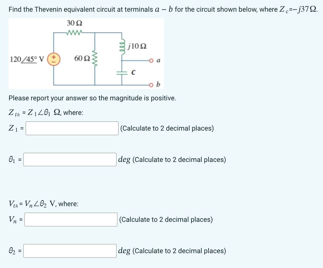 Find the Thevenin equivalent circuit at terminals a -
30 92
120/45° V+
01
60 92
=
0₂
Vth Vn 402 V, where:
Vn =
www
j10 Ω
b
Please report your answer so the magnitude is positive.
Z th=Z₁40₁ 92, where:
Z₁ =
C
O a
b for the circuit shown below, where Zc=-j379.
(Calculate to 2 decimal places)
deg (Calculate to 2 decimal places)
(Calculate to 2 decimal places)
deg (Calculate to 2 decimal places)