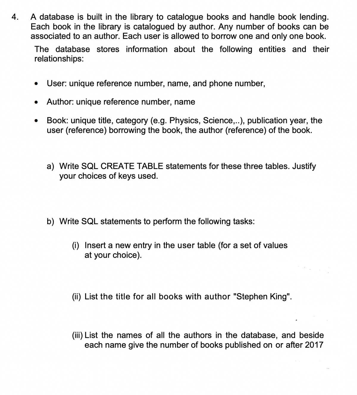 4.
A database is built in the library to catalogue books and handle book lending.
Each book in the library is catalogued by author. Any number of books can be
associated to an author. Each user is allowed to borrow one and only one book.
The database stores information about the following entities and their
relationships:
User: unique reference number, name, and phone number,
Author: unique reference number, name
Book: unique title, category (e.g. Physics, Science,..), publication year, the
user (reference) borrowing the book, the author (reference) of the book.
a) Write SQL CREATE TABLE statements for these three tables. Justify
your choices of keys used.
b) Write SQL statements to perform the following tasks:
(i) Insert a new entry in the user table (for a set of values
at your choice).
(ii) List the title for all books with author "Stephen King".
(iii) List the names of all the authors in the database, and beside
each name give the number of books published on or after 2017