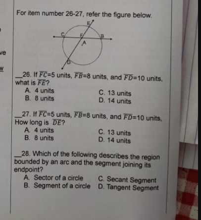 For item number 26-27, refer the figure below.
we
26. If FC=5 units, FB=8 units, and FD=10 units,
what is FE?
A. 4 units
B. 8 units
C. 13 units
D. 14 units
27. If FC=5 units, FB=8 units, and FD=10 units,
How long is DE?
A. 4 units
B. 8 units
C. 13 units
D. 14 units
_28. Which of the following describes the region
bounded by an arc and the segment joining its
endpoint?
A. Sector of a circle
B. Segment of a circle D. Tangent Segment
C. Secant Segment
4.
