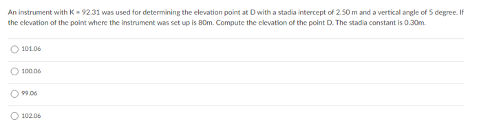 An instrument with K = 92.31 was used for determining the elevation point at D with a stadia intercept of 2.50 m and a vertical angle of 5 degree. If
the elevation of the point where the instrument was set up is 80m. Compute the elevation of the point D. The stadia constant is 0.30m.
101.06
100.06
99.06
102.06
