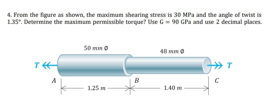 4. From the figure as shown, the maximum shearing stress is 30 MPa and the angle of twist is
1.35°. Determine the maximum permissible torque? Use G = 90 GPa and use 2 decimal places.
50 тm 0
48 тm 0
T
A
B
C
1.25 m
1.40 m
