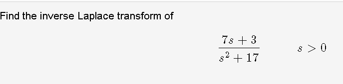 **Problem:**

Find the inverse Laplace transform of

\[ \frac{7s + 3}{s^2 + 17} \]

for \( s > 0 \). 

**Solution:**

To find the inverse Laplace transform, we can separate the expression into two fractions:

\[ \frac{7s}{s^2 + 17} + \frac{3}{s^2 + 17} \]

**Step 1: Inverse Transform of \( \frac{7s}{s^2 + 17} \)**

Recognizing the form \(\frac{s}{s^2 + a^2}\), the inverse Laplace transform is a cosine function:

\[ \mathcal{L}^{-1}\left\{ \frac{s}{s^2 + a^2} \right\} = \cos(at) \]

For our case, \( a^2 = 17 \), hence \( a = \sqrt{17} \). So the inverse Laplace transform of \( \frac{7s}{s^2 + 17} \) is:

\[ 7 \cos(\sqrt{17}t) \]

**Step 2: Inverse Transform of \( \frac{3}{s^2 + 17} \)**

Recognizing the form \(\frac{1}{s^2 + a^2}\), the inverse Laplace transform is a sine function:

\[ \mathcal{L}^{-1}\left\{ \frac{1}{s^2 + a^2} \right\} = \frac{1}{a}\sin(at) \]

Therefore, the inverse Laplace transform of \( \frac{3}{s^2 + 17} \) is:

\[ \frac{3}{\sqrt{17}} \sin(\sqrt{17} t) \]

**Final Solution:**

Combining both parts, the inverse Laplace transform of the original function is:

\[ 7 \cos(\sqrt{17}t) + \frac{3}{\sqrt{17}} \sin(\sqrt{17}t) \]