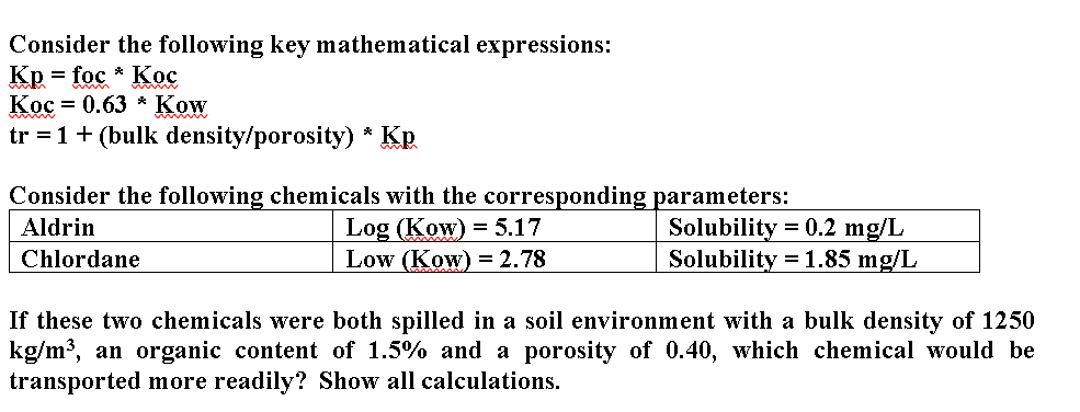 Consider the following key mathematical expressions:
Kp
= foc * Koc
Кос 3 0.63 * Kow
tr = 1+ (bulk density/porosity) * Kp.
Consider the following chemicals with the corresponding parameters:
Log (Kow) = 5.17
Low (Kow) = 2.78
Solubility = 0.2 mg/L
Solubility = 1.85 mg/L
Aldrin
Chlordane
If these two chemicals were both spilled in a soil environment with a bulk density of 1250
kg/m³, an organic content of 1.5% and a porosity of 0.40, which chemical would be
transported more readily? Show all calculations.
