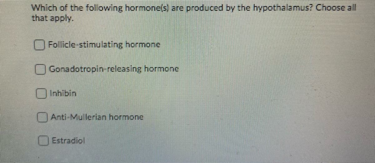 Which of the foliowing hormone(s) are produced by the hypothalamus? Choose al
that apply.
Follicle-stimulating hormone
Gonadotropin releasing hormone
Inh'bin
Anti-Mullerian hormone
Estradiol
