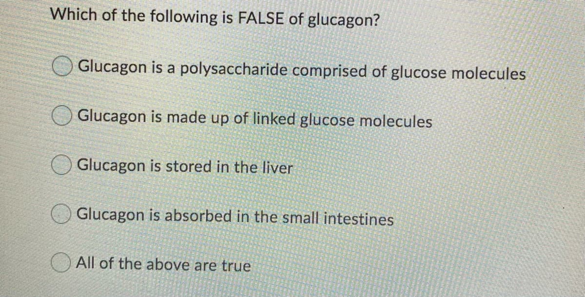 Which of the following is FALSE of glucagon?
Glucagon is a polysaccharide comprised of glucose molecules
Glucagon is made up of linked glucose molecules
Glucagon is stored in the liver
Glucagon is absorbed in the small intestines
All of the above are true
