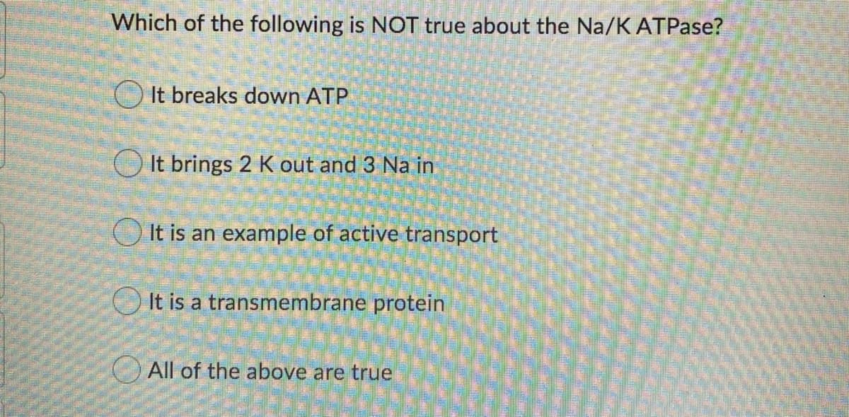 Which of the following is NOT true about the Na/K ATPase?
O It breaks down ATP
O It brings 2 K out and 3 Na in
O It is an example of active transport
It is a transmembrane protein
OAll of the above are true
