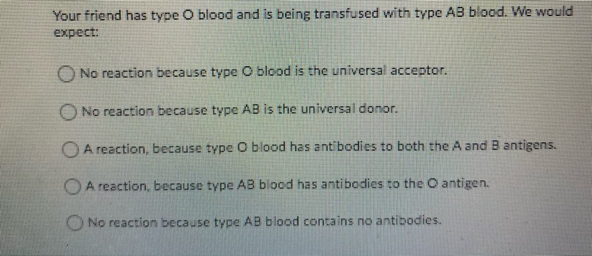 Your friend has type O blood and is being transfused with type AB blood. We would
ONo reaction because type O blopd is the unlyersal acceptor.
ONo reaction because type AB is the universal donor.
)A reaction, because type O blood has ant bodies to both the A and B antigens.
OA reaction, because type AB blood has antibodics to the O antigen.
)No reaction because type AB blood contains no antibodies.
