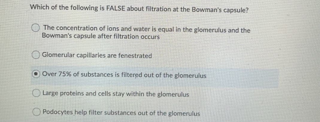 Which of the following is FALSE about filtration at the Bowman's capsule?
The concentration of ions and water is equal in the glomerulus and the
Bowman's capsule after filtration occurs
Glomerular capillaries are fenestrated
Over 75% of substances is filtered out of the glomerulus
OLarge proteins and cells stay within the glomerulus
O Podocytes help filter substances out of the glomerulus
