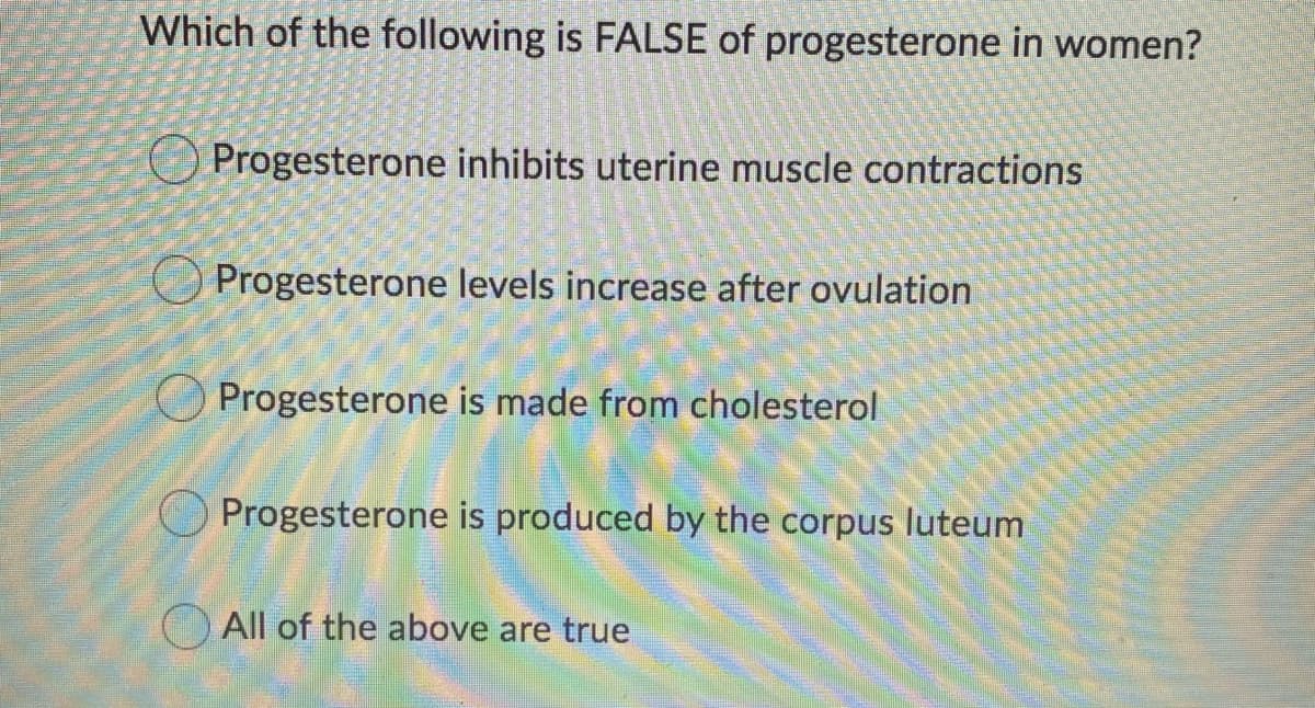 Which of the following is FALSE of progesterone in women?
Progesterone inhibits uterine muscle contractions
Progesterone levels increase after ovulation
Progesterone is made from cholesterol
Progesterone is produced by the corpus luteum
O All of the above are true
