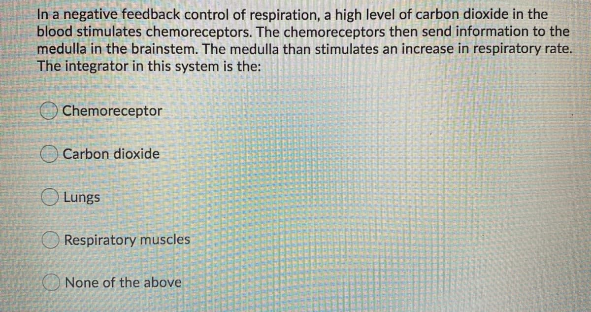 In a negative feedback control of respiration, a high level of carbon dioxide in the
blood stimulates chemoreceptors. The chemoreceptors then send information to the
medulla in the brainstem. The medulla than stimulates an increase in respiratory rate.
The integrator in this system is the:
Chemoreceptor
Carbon dioxide
O Lungs
Respiratory muscles
None of the above
