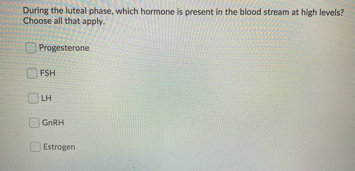 During the luteal phase, which hormone is present in the blood stream at high levels?
Choose all that apply.
Progesterone
FSH
O LH
GNRH
Estrogen
