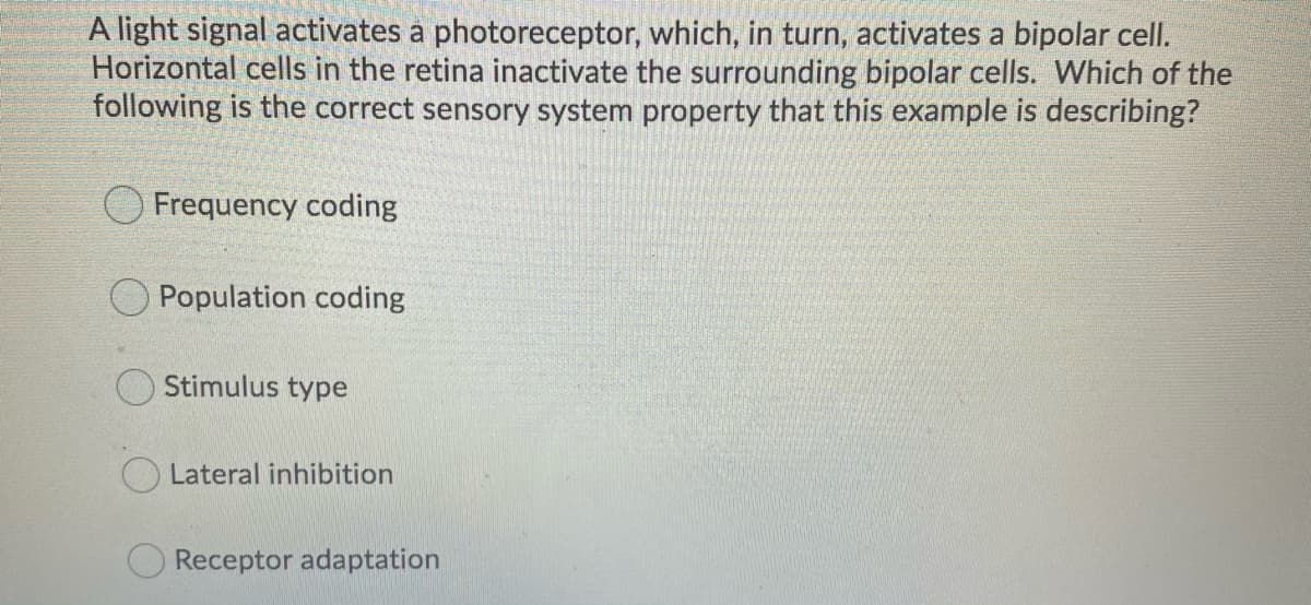 A light signal activates a photoreceptor, which, in turn, activates a bipolar cell.
Horizontal cells in the retina inactivate the surrounding bipolar cells. Which of the
following is the correct sensory system property that this example is describing?
Frequency coding
Population coding
Stimulus type
O Lateral inhibition
Receptor adaptation
