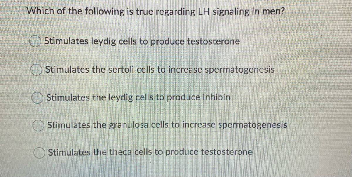 Which of the following is true regarding LH signaling in men?
O Stimulates leydig cells to produce testosterone
O Stimulates the sertoli cells to increase spermatogenesis
O Stimulates the leydig cells to produce inhibin
OStimulates the granulosa cells to increase spermatogenesis
Stimulates the theca cells to produce testosterone
