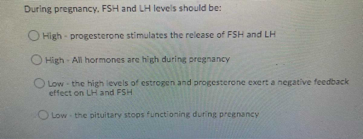 During pregnancy, FSH and LH levels should be
CHgh progesterone stl mulates the rclease of FSH and LH
OHeh-Allnormones are high during 2regnancy
effect on LHand FSH
OLow-the pituitery stops finctionine during prognancy
