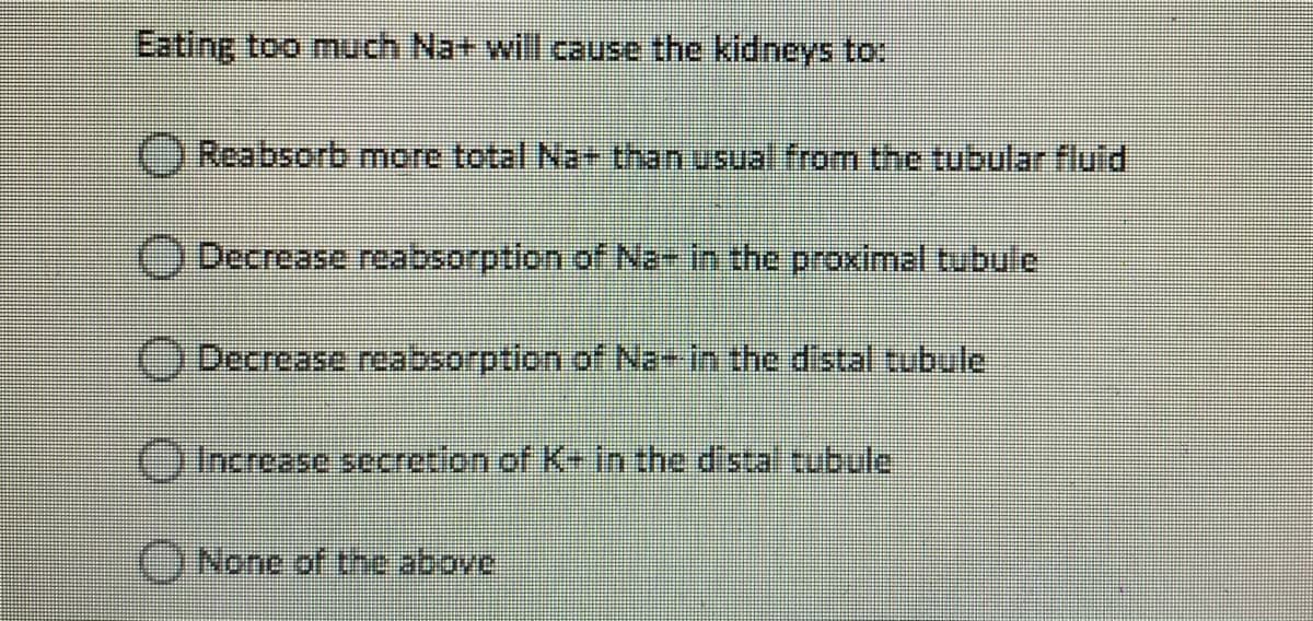 Eating too much Na+ will cause the kidneys to:
OReabsorb more total Na+ than usual from the tubular fluid
ODecrease reabsorption of Na- in the proximal tubufe
Decrease reabsorption of Na- in the distal tubule
OIncrease secretion of K-in the dista tubule
None of the above
