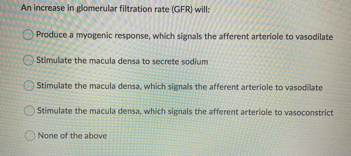 An increase in glomerular filtration rate (GFR) will:
O Produce a myogenic response, which signals the afferent arteriole to vasodilate
Stimulate the macula densa to secrete sodium
Stimulate the macula densa, which signals the afferent arteriole to vasodilate
Stimulate the macula densa, which signals the afferent arteriole to vasoconstrict
O None of the above
