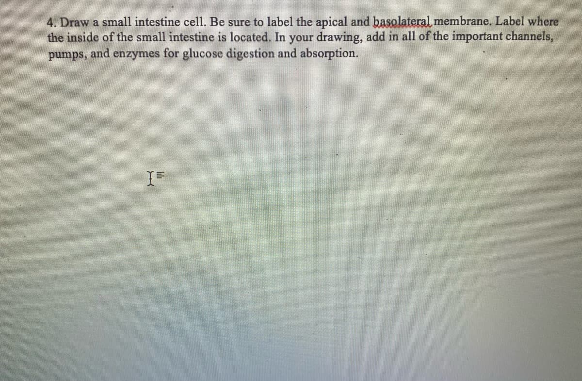 4. Draw a small intestine cell. Be sure to label the apical and basolateral membrane. Label where
the inside of the small intestine is located. In your drawing, add in all of the important channels,
for glucose digestion and absorption.
pumps,
and
enzymes
