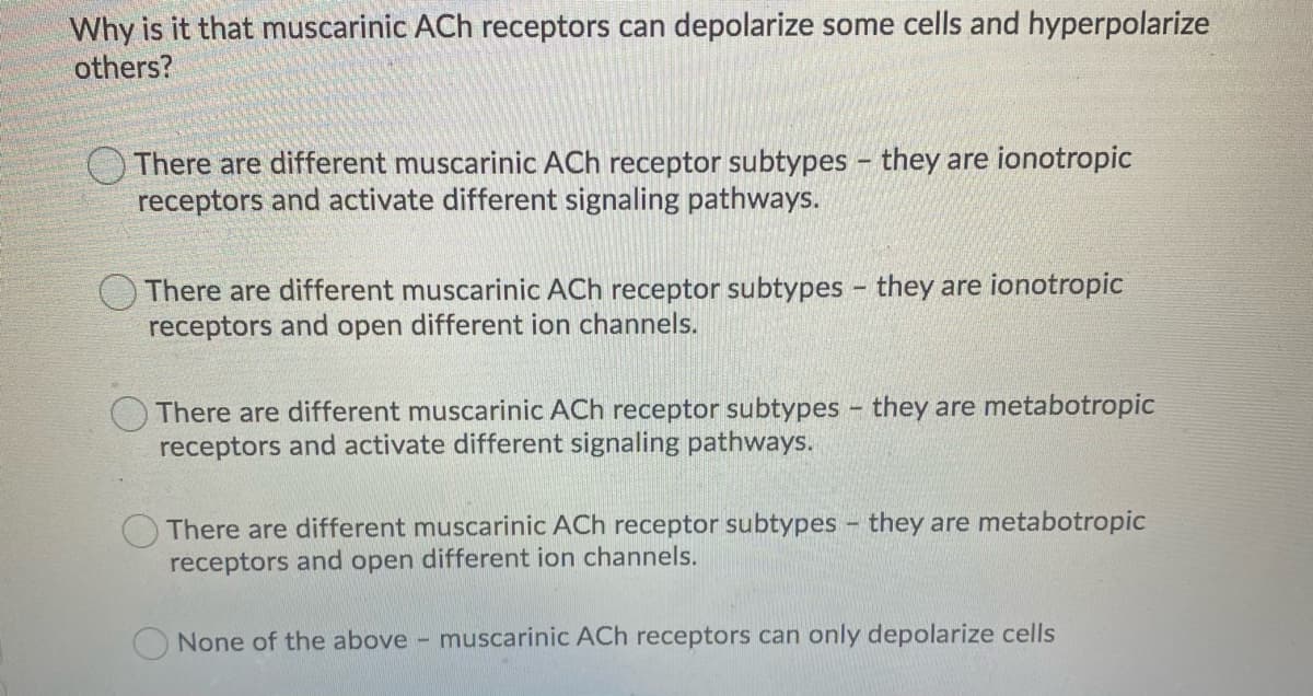 Why is it that muscarinic ACh receptors can depolarize some cells and hyperpolarize
others?
There are different muscarinic ACh receptor subtypes - they are ionotropic
receptors and activate different signaling pathways.
O There are different muscarinic ACh receptor subtypes - they are ionotropic
receptors and open different ion channels.
There are different muscarinic ACh receptor subtypes - they are metabotropic
receptors and activate different signaling pathways.
There are different muscarinic ACh receptor subtypes - they are metabotropic
receptors and open different ion channels.
None of the above - muscarinic ACh receptors can only depolarize cells
