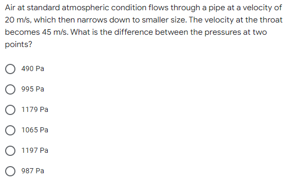 Air at standard atmospheric condition flows through a pipe at a velocity of
20 m/s, which then narrows down to smaller size. The velocity at the throat
becomes 45 m/s. What is the difference between the pressures at two
points?
490 Pa
995 Pa
O 1179 Pa
1065 Pa
1197 Pa
987 Pa
