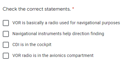 Check the correct statements. *
VOR is basically a radio used for navigational purposes
Navigational instruments help direction finding
CDI is in the cockpit
VOR radio is in the avionics compartment