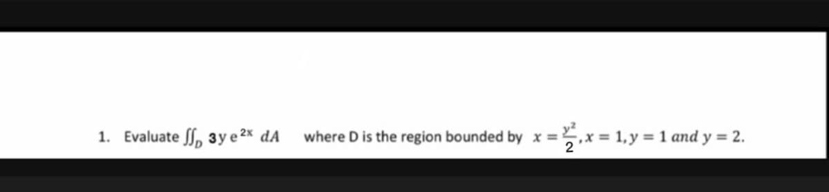 1. Evaluate , 3y e 2x dA
where D is the region bounded by x =.
2
5,x = 1, y = 1 and y = 2.
%3D
