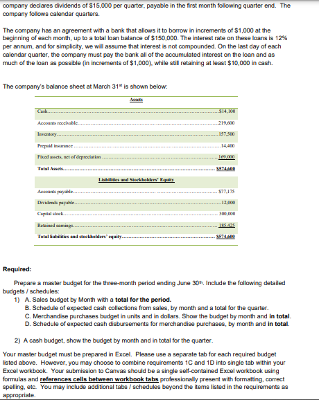 company declares dividends of $15,000 per quarter, payable in the first month following quarter end. The
company follows calendar quarters.
The company has an agreement with a bank that allows it to borrow in increments of $1,000 at the
beginning of each month, up to a total loan balance of $150,000. The interest rate on these loans is 12%
per annum, and for simplicity, we will assume that interest is not compounded. On the last day of each
calendar quarter, the company must pay the bank all of the accumulated interest on the loan and as
much of the loan as possible (in increments of $1,000), while still retaining at least $10,000 in cash.
The company's balance sheet at March 31" is shown below:
Accounts receivable.
Inventory.
Prepaid insurance
Fixed assets, net of depreciation
Total Assets......
Liabilities and Stockholders' Equity
Accounts payable..
Dividends payable..
Capital stock
Retained camnings..
Total abilities and stockholders' equity.
$14,100
219,600
-157.500
14,400
..169,000
-$574,600
$77,175
12,000
300,000
185.425
$574,609
Required:
Prepare a master budget for the three-month period ending June 30th. Include the following detailed
budgets/schedules:
1) A. Sales budget by Month with a total for the period.
B. Schedule of expected cash collections from sales, by month and a total for the quarter.
C. Merchandise purchases budget in units and in dollars. Show the budget by month and in total.
D. Schedule of expected cash disbursements for merchandise purchases, by month and in total.
2) A cash budget, show the budget by month and in total for the quarter.
Your master budget must be prepared in Excel. Please use a separate tab for each required budget
listed above. However, you may choose to combine requirements 1C and 1D into single tab within your
Excel workbook. Your submission to Canvas should be a single self-contained Excel workbook using
formulas and references cells between workbook tabs professionally present with formatting, correct
spelling, etc. You may include additional tabs / schedules beyond the items listed in the requirements as
appropriate.