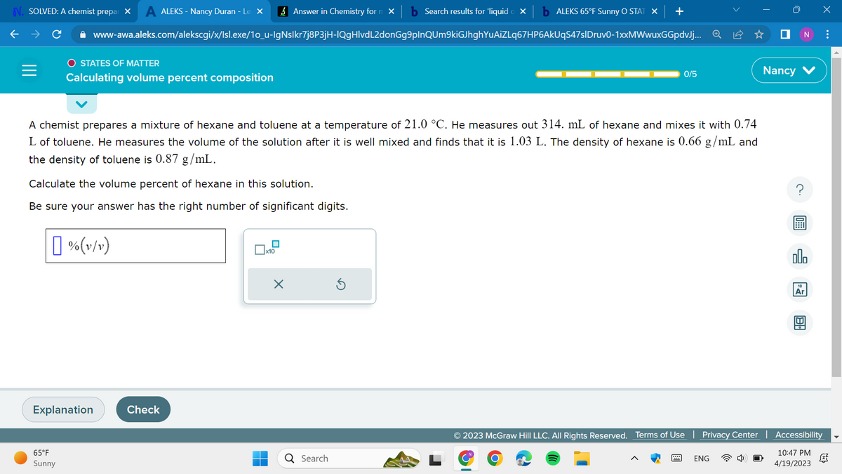 N. SOLVED: A chemist prepar X A ALEKS - Nancy Duran - Le X
O STATES OF MATTER
Calculating volume percent composition
65°F
Sunny
www-awa.aleks.com/alekscgi/x/Isl.exe/1o_u-lgNslkr7j8P3jH-IQgHlvdL2donGg9plnQUm9kiGJhghYuAiZLq67HP6AkUqS47sIDruv0-1xxMWwuxGGpdvJj...
Calculate the volume percent of hexane in this solution.
Be sure your answer has the right number of significant digits.
% (v/v)
Explanation
A chemist prepares a mixture of hexane and toluene at a temperature of 21.0 °C. He measures out 314. mL of hexane and mixes it with 0.74
L of toluene. He measures the volume of the solution after it is well mixed and finds that it is 1.03 L. The density of hexane is 0.66 g/mL and
the density of toluene is 0.87 g/mL.
Check
Answer in Chemistry form X
x10
■
X
O
Search results for 'liquid o X
Search
ALEKS 65°F Sunny O STAT × | +
Ś
0/5
T
ENG
■ N :
Nancy
olo
Ar
X
IM
© 2023 McGraw Hill LLC. All Rights Reserved. Terms of Use | Privacy Center | Accessibility
10:47 PM
4/19/2023
(2²