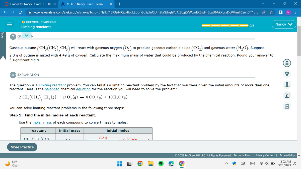 Page
Grades for Nancy Duran: CHE 103 X A ALEKS - Nancy Duran - Learn × +
✰ www-awa.aleks.com/alekscgi/x/Isl.exe/1o_u-IgNslkr7j8P3jH-IQgHlvdL2donGg9plnQUm9kiGJhghYuAiZLqZVWgwEXBsd4IBLw36AkXLcyDcVVrmllCzwt0IT1g...
?
O CHEMICAL REACTIONS
Limiting reactants
QU
N
OO EXPLANATION
Gaseous butane (CH₂(CH₂)₂CH3) will react with gaseous oxygen (O₂) to produce gaseous carbon dioxide (CO₂) and gaseous water
(H₂O). Suppose
2.3 g of butane is mixed with 4.49 g of oxygen. Calculate the maximum mass of water that could be produced by the chemical reaction. Round your answer to
3 significant digits.
The question is a limiting reactant problem. You can tell it's a limiting reactant problem by the fact that you were given the initial amounts of more than one
reactant. Here is the balanced chemical equation for the reaction you will need to solve the problem:
2 CH₂ (CH₂), CH₂(g) + 130₂ (g) → 8 CO₂(g) + 10 H₂O(g)
You can solve limiting reactant problems in the following three steps:
Step 1: Find the initial moles of each reactant.
Use the molar mass of each compound to convert mass to moles:
initial mass
initial moles
51°F
Clear
reactant
CH (CH) CH
More Practice
2.3 g
0/5
0.02050
1
© 2023 McGraw Hill LLC. All Rights Reserved. Terms of Use
T
ENG
■ N :
Nancy
(OFF
olo
Ar
X
de
Privacy Center | Accessibility
12:02 AM
3/31/2023