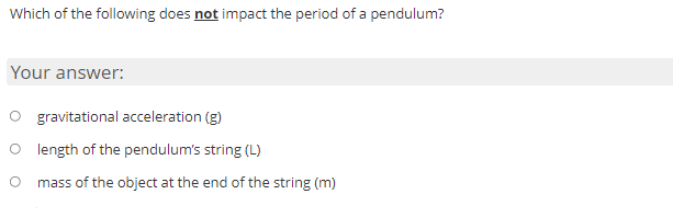 Which of the following does not impact the period of a pendulum?
Your answer:
O gravitational acceleration (g)
O length of the pendulum's string (L)
mass of the object at the end of the string (m)
