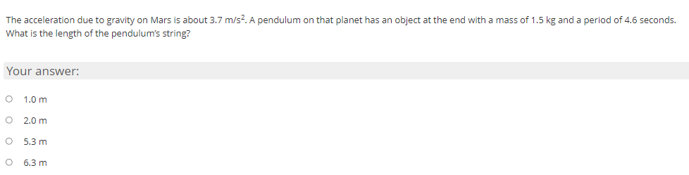 The acceleration due to gravity on Mars is about 3.7 m/s?. A pendulum on that planet has an object at the end with a mass of 1.5 kg and a period of 4.6 seconds.
What is the length of the pendulum's string?
Your answer:
O 1.0 m
2.0 m
O 5.3 m
O 6.3 m
