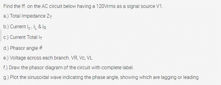 Find the ff. on the AC circuit below having a 120Vrms as a signal source V1.
a.) Total Impedance ZT
b.) Current I., & IR
c.) Current TotalIT
d.) Phasor angle 0
e.) Voltage across each branch. VR, Vc, VL
f.) Draw the phasor diagram of the circuit with complete label.
g.) Plot the sinusoidal wave indicating the phase angle, showing which are lagging or leading
