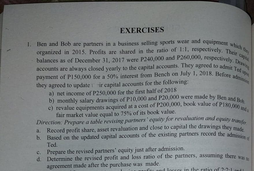 a. Record profit share, asset revaluation and close to capital the drawings they made.
Direction: Prepare a table revising partners' equity for revaluation and equity transfer.
b. Based on the updated capital accounts of the existing partners record the admission of
b) monthly salary drawings of P10,000 and P20,000 were made by Ben and Bob.
c) revalue equipments acquired at a cost of P200,000, book value of P180,000 and a
organized in 2015. Profits are shared in the ratio of 1:1, respectively. Their capital
Ben and Bob are partners in a business selling sports wear and equipment which they
payment of P150,000 for a 50% interest from Bench on July 1, 2018. Before admission
balances as of December 31, 2017 were P240,000 and P260,000, respectively. Drawing
accounts are always closed yearly to the capital accounts. They agreed to admit Ted upon
EXERCISES
organized in 2015. Profits are shared in the ratio of 1:1, respectively. Thei
a.
they agreed to update t eir capital accounts for the following:
a) net income of P250,000 for the first half of 2018
b) monthly salary drawings of P10,000 and P20,000 were made by Ben and p
fair market value equal to 75% of its book value.
Direction: Prepare a table revising partners' equity for revaluation and equity transc
Record profit share, asset revaluation and close to capital the drawings they ma
Based on the updated capital accounts of the existing partners record the admiss
Ted.
c. Prepare the revised partners' equity just after admission.
d. Determine the revised profit and loss ratio of the partners, assuming there was
agreement made after the purchase was made.
Gta ond losses in the ratio of 2:2:1 ond 1
