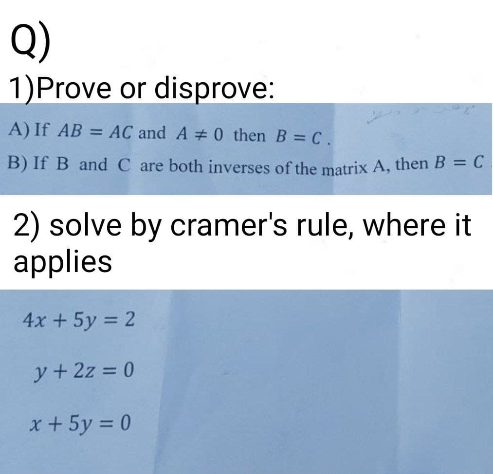 Q)
1)Prove or disprove:
A) If AB = AC and A # 0 then B C.
B) If B and C are both inverses of the matrix A, then B = C
2) solve by cramer's rule, where it
applies
4x + 5y = 2
y + 2z = 0
x +5y = 0
